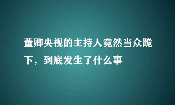 董卿央视的主持人竟然当众跪下，到底发生了什么事