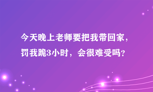 今天晚上老师要把我带回家，罚我跪3小时，会很难受吗？