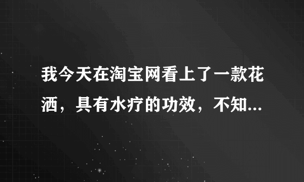 我今天在淘宝网看上了一款花洒，具有水疗的功效，不知道怎么样，有用过的朋友请说。