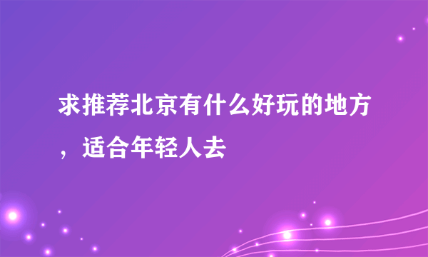 求推荐北京有什么好玩的地方，适合年轻人去