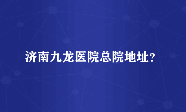 济南九龙医院总院地址？