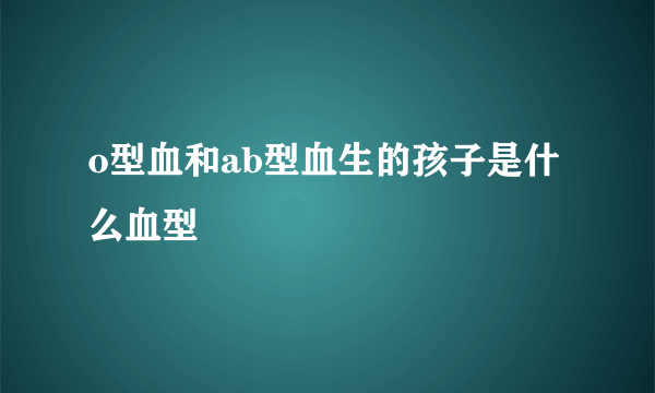 o型血和ab型血生的孩子是什么血型