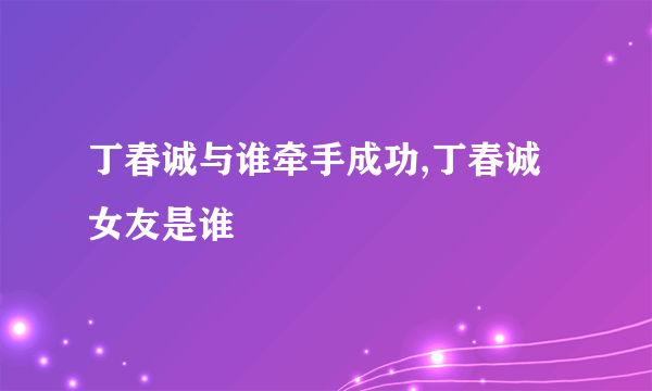 丁春诚与谁牵手成功,丁春诚女友是谁