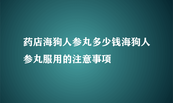 药店海狗人参丸多少钱海狗人参丸服用的注意事项