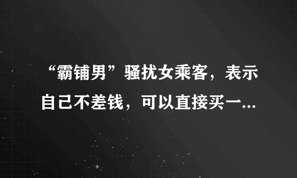 “霸铺男”骚扰女乘客，表示自己不差钱，可以直接买一节车厢，你怎么看？