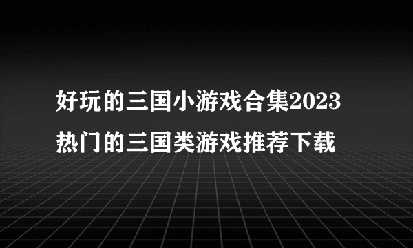 好玩的三国小游戏合集2023 热门的三国类游戏推荐下载