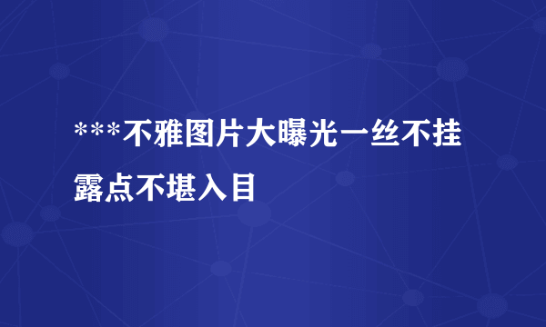 ***不雅图片大曝光一丝不挂露点不堪入目