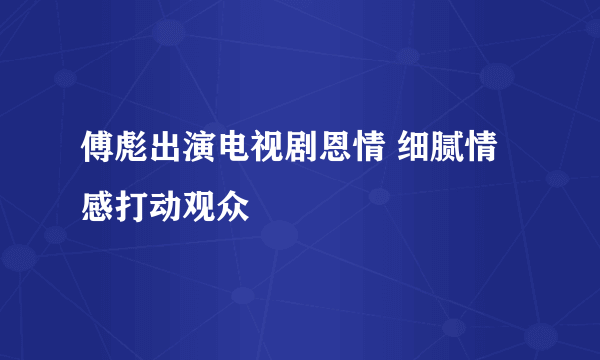 傅彪出演电视剧恩情 细腻情感打动观众