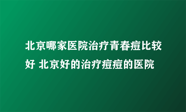 北京哪家医院治疗青春痘比较好 北京好的治疗痘痘的医院