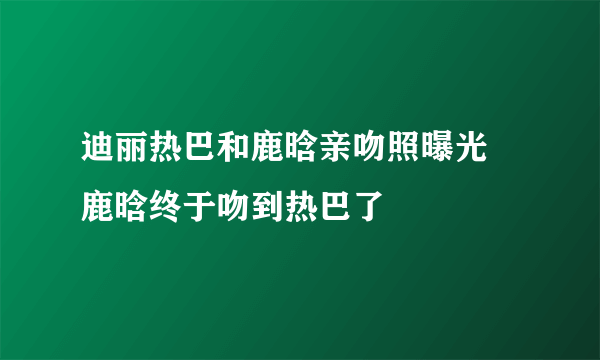 迪丽热巴和鹿晗亲吻照曝光 鹿晗终于吻到热巴了