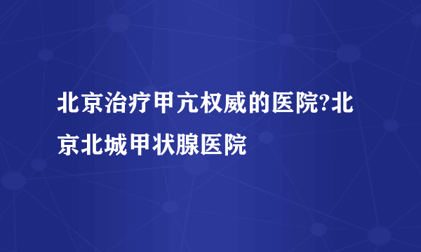 北京治疗甲亢权威的医院?北京北城甲状腺医院