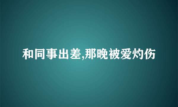 和同事出差,那晚被爱灼伤