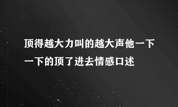 顶得越大力叫的越大声他一下一下的顶了进去情感口述