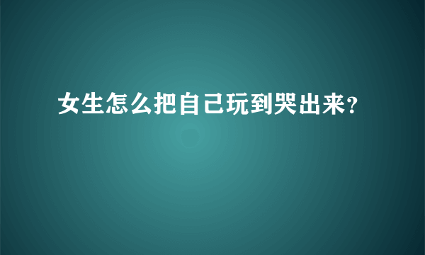 女生怎么把自己玩到哭出来？