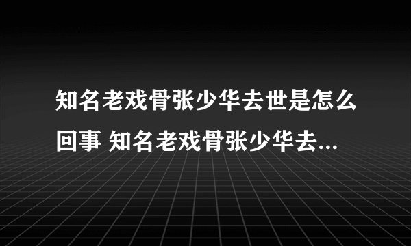 知名老戏骨张少华去世是怎么回事 知名老戏骨张少华去世具体情况