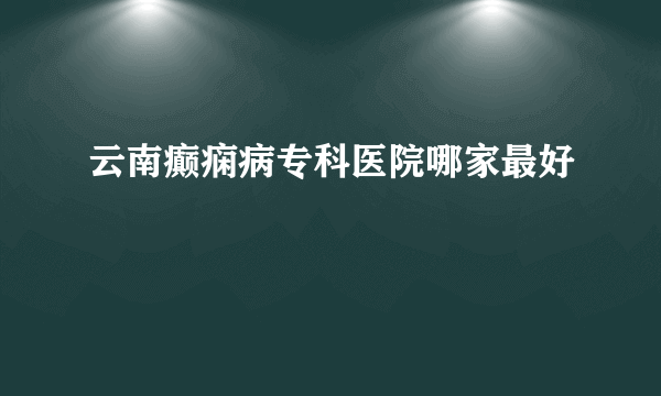 云南癫痫病专科医院哪家最好