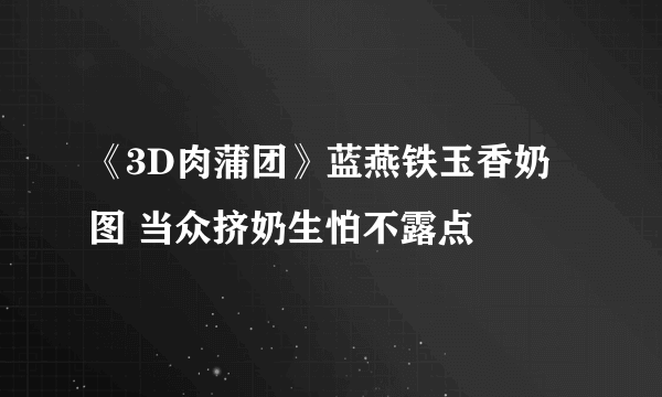 《3D肉蒲团》蓝燕铁玉香奶图 当众挤奶生怕不露点