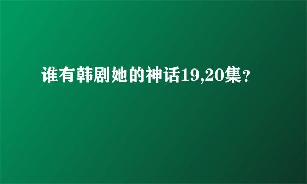 谁有韩剧她的神话19,20集？