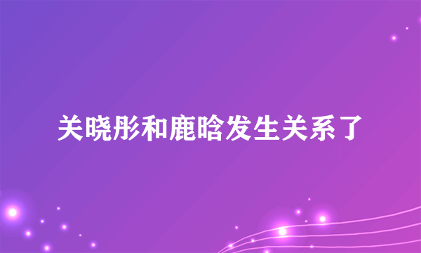 关晓彤和鹿晗发生关系了