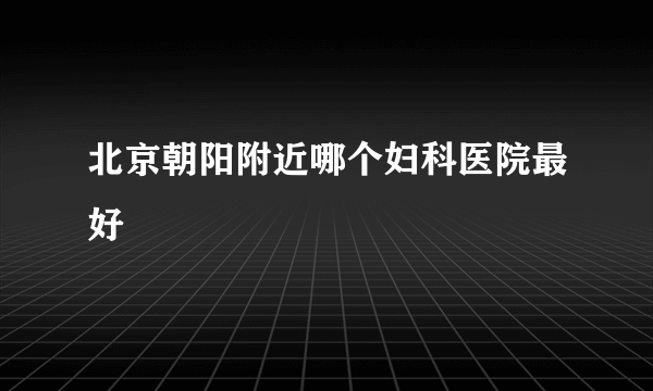 北京朝阳附近哪个妇科医院最好