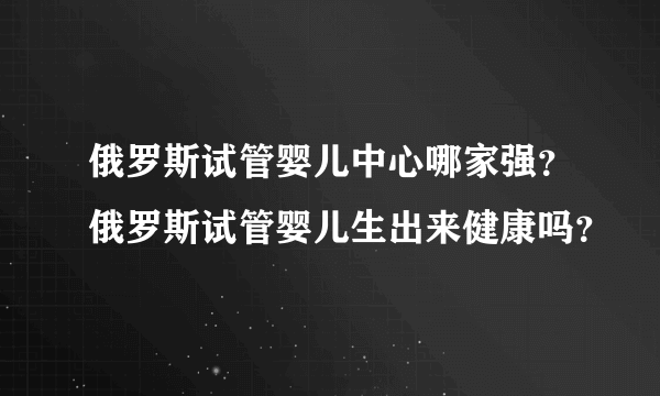 俄罗斯试管婴儿中心哪家强？俄罗斯试管婴儿生出来健康吗？