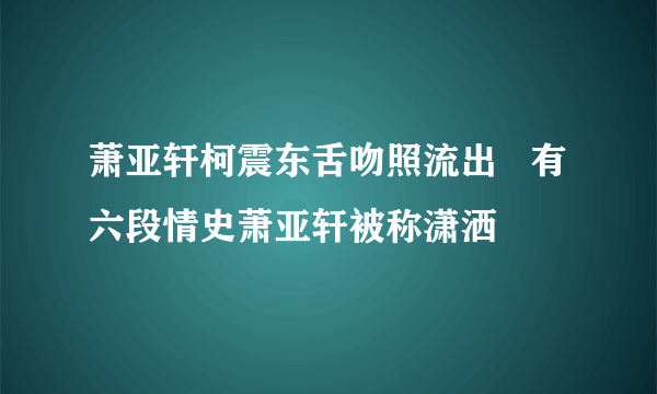 萧亚轩柯震东舌吻照流出   有六段情史萧亚轩被称潇洒