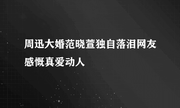 周迅大婚范晓萱独自落泪网友感慨真爱动人