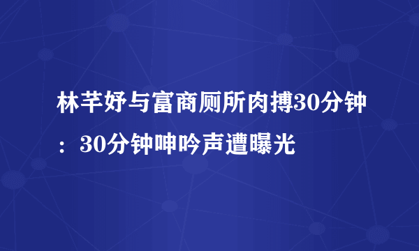 林芊妤与富商厕所肉搏30分钟：30分钟呻吟声遭曝光