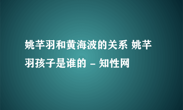 姚芊羽和黄海波的关系 姚芊羽孩子是谁的 - 知性网