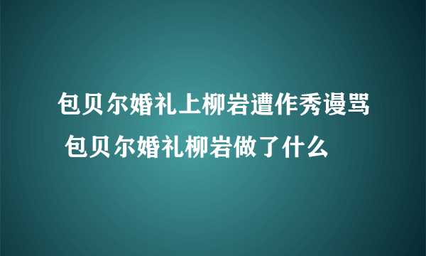 包贝尔婚礼上柳岩遭作秀谩骂 包贝尔婚礼柳岩做了什么