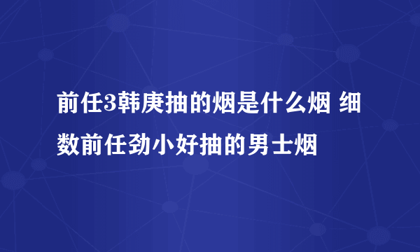 前任3韩庚抽的烟是什么烟 细数前任劲小好抽的男士烟