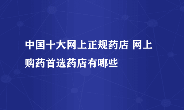 中国十大网上正规药店 网上购药首选药店有哪些