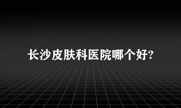 长沙皮肤科医院哪个好?