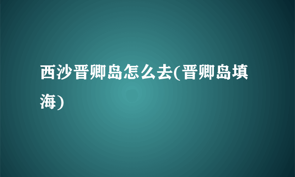 西沙晋卿岛怎么去(晋卿岛填海)