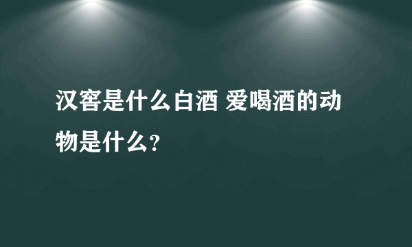 汉窖是什么白酒 爱喝酒的动物是什么？