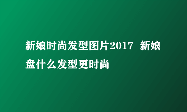 新娘时尚发型图片2017  新娘盘什么发型更时尚