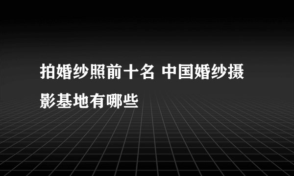 拍婚纱照前十名 中国婚纱摄影基地有哪些