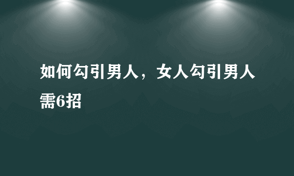 如何勾引男人，女人勾引男人需6招