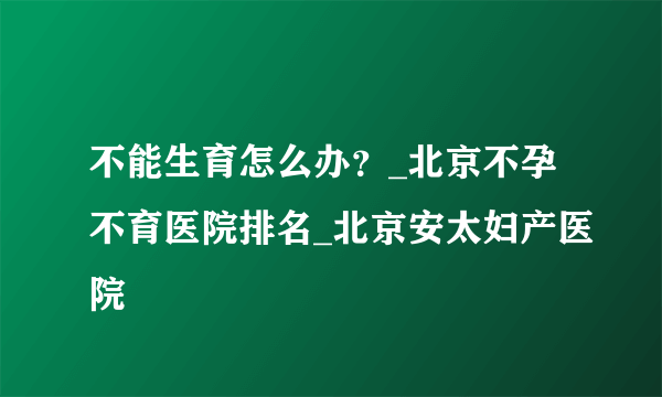 不能生育怎么办？_北京不孕不育医院排名_北京安太妇产医院