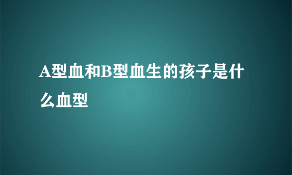 A型血和B型血生的孩子是什么血型