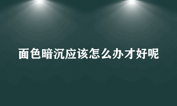 面色暗沉应该怎么办才好呢