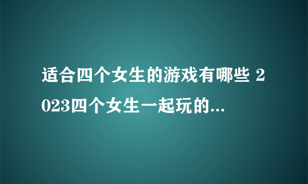 适合四个女生的游戏有哪些 2023四个女生一起玩的游戏合集