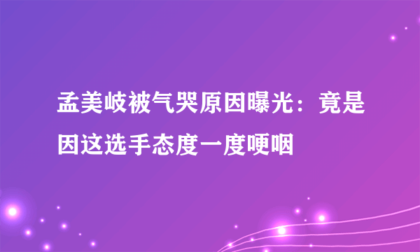 孟美岐被气哭原因曝光：竟是因这选手态度一度哽咽