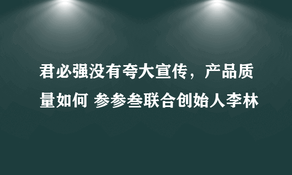 君必强没有夸大宣传，产品质量如何 参参叁联合创始人李林