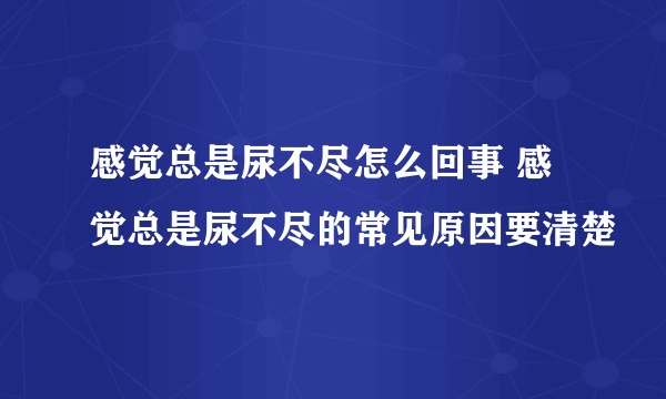 感觉总是尿不尽怎么回事 感觉总是尿不尽的常见原因要清楚