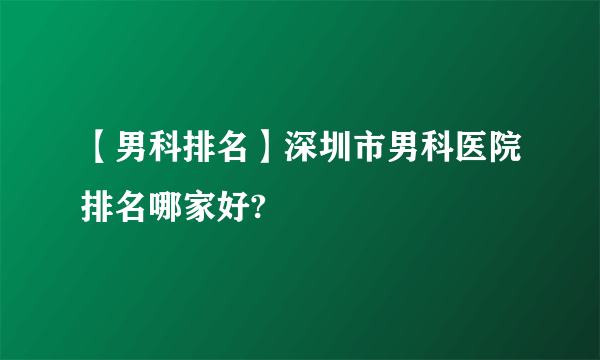 【男科排名】深圳市男科医院排名哪家好?