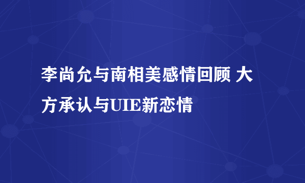 李尚允与南相美感情回顾 大方承认与UIE新恋情