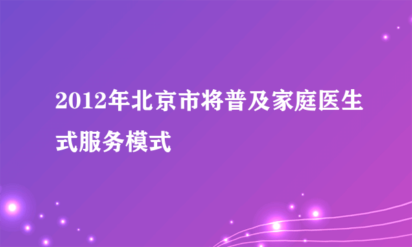 2012年北京市将普及家庭医生式服务模式