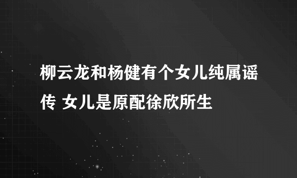 柳云龙和杨健有个女儿纯属谣传 女儿是原配徐欣所生