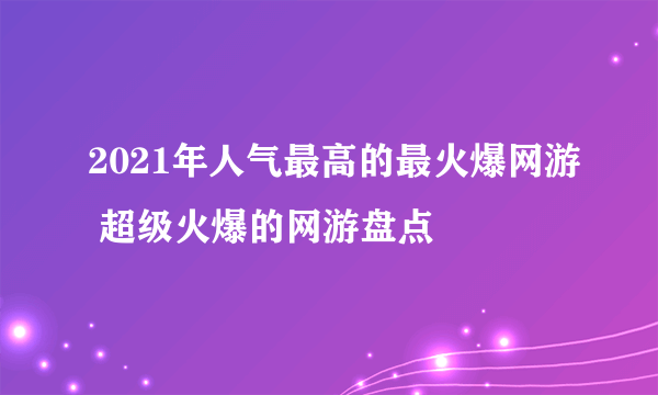 2021年人气最高的最火爆网游 超级火爆的网游盘点